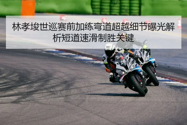 林孝埈世巡赛前加练弯道超越细节曝光解析短道速滑制胜关键